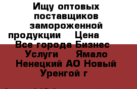 Ищу оптовых поставщиков замороженной продукции. › Цена ­ 10 - Все города Бизнес » Услуги   . Ямало-Ненецкий АО,Новый Уренгой г.